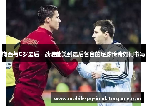 梅西与C罗最后一战谁能笑到最后各自的足球传奇如何书写
