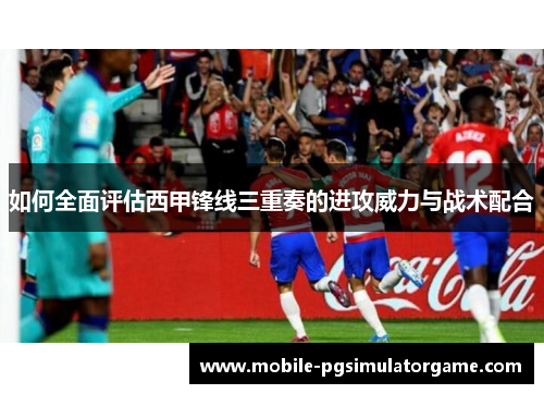 如何全面评估西甲锋线三重奏的进攻威力与战术配合