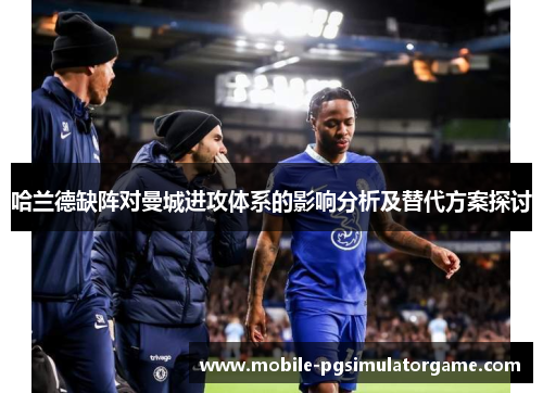 哈兰德缺阵对曼城进攻体系的影响分析及替代方案探讨