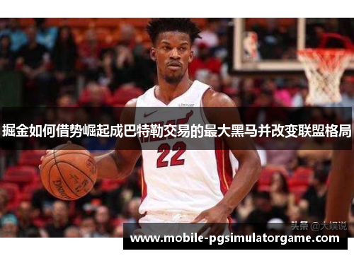 掘金如何借势崛起成巴特勒交易的最大黑马并改变联盟格局