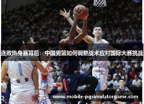 连败热身赛背后：中国男篮如何调整战术应对国际大赛挑战