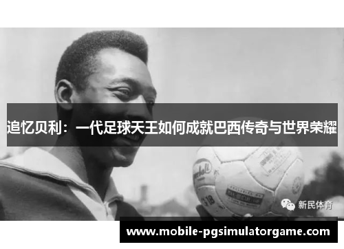 追忆贝利：一代足球天王如何成就巴西传奇与世界荣耀