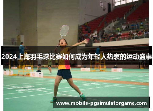 2024上海羽毛球比赛如何成为年轻人热衷的运动盛事