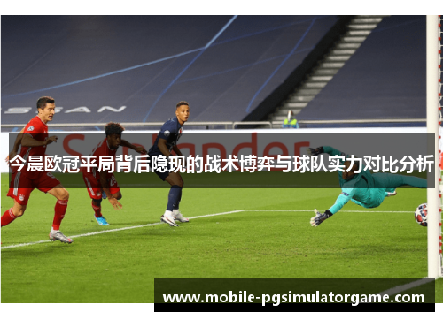 今晨欧冠平局背后隐现的战术博弈与球队实力对比分析