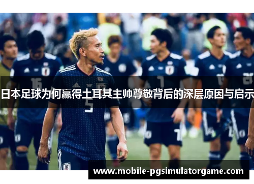 日本足球为何赢得土耳其主帅尊敬背后的深层原因与启示