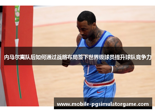 内马尔离队后如何通过战略布局签下世界级球员提升球队竞争力