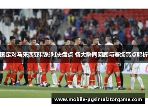 国足对马来西亚精彩对决盘点 各大瞬间回顾与赛场亮点解析