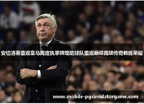 安切洛蒂重返皇马再度执掌辉煌助球队重返巅峰再续传奇教练荣耀