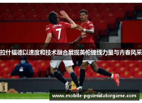 拉什福德以速度和技术融合展现英伦锋线力量与青春风采
