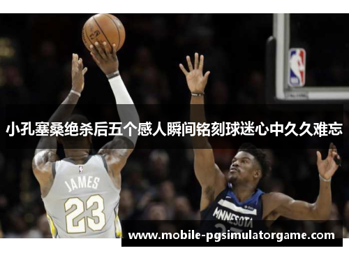 小孔塞桑绝杀后五个感人瞬间铭刻球迷心中久久难忘