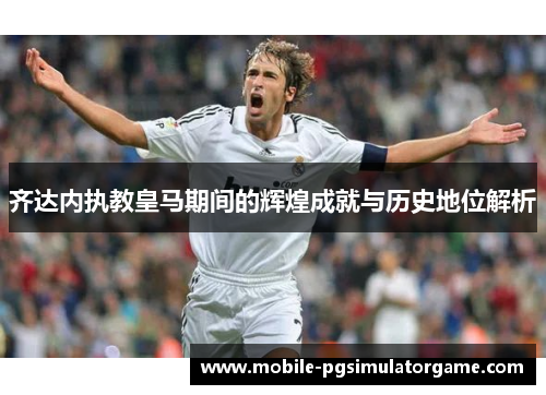 齐达内执教皇马期间的辉煌成就与历史地位解析