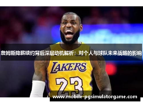 詹姆斯降薪续约背后深层动机解析：对个人与球队未来战略的影响