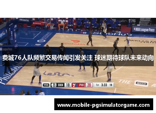 费城76人队频繁交易传闻引发关注 球迷期待球队未来动向