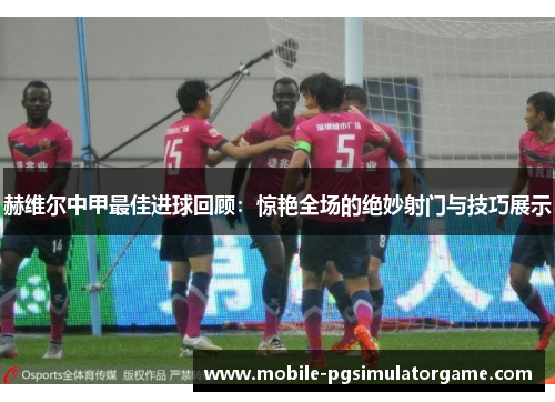 赫维尔中甲最佳进球回顾：惊艳全场的绝妙射门与技巧展示