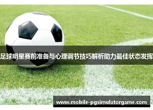 足球明星赛前准备与心理调节技巧解析助力最佳状态发挥