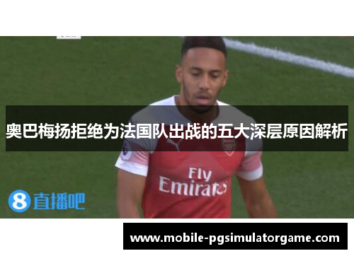 奥巴梅扬拒绝为法国队出战的五大深层原因解析