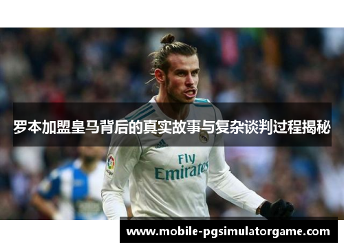 罗本加盟皇马背后的真实故事与复杂谈判过程揭秘