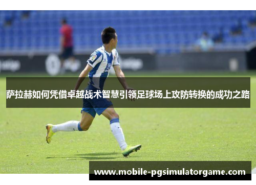 萨拉赫如何凭借卓越战术智慧引领足球场上攻防转换的成功之路