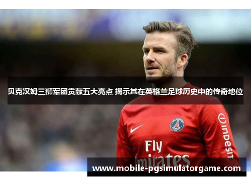贝克汉姆三狮军团贡献五大亮点 揭示其在英格兰足球历史中的传奇地位