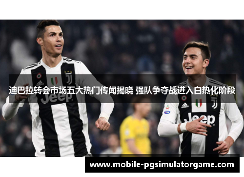 迪巴拉转会市场五大热门传闻揭晓 强队争夺战进入白热化阶段