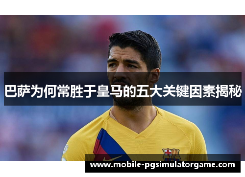 巴萨为何常胜于皇马的五大关键因素揭秘 巴萨为何常胜于皇马的五大关键因素揭秘