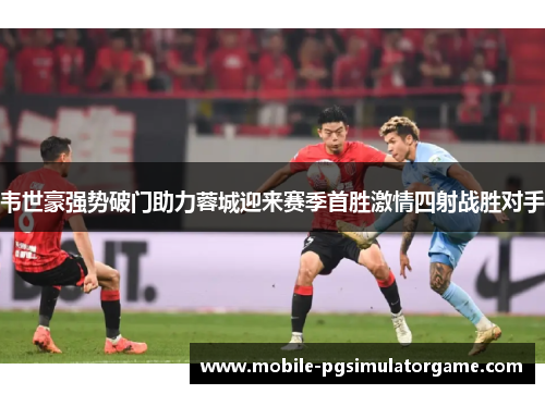韦世豪强势破门助力蓉城迎来赛季首胜激情四射战胜对手 韦世豪强势破门助力蓉城迎来赛季首胜激情四射战胜对手