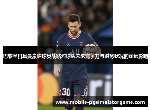 巴黎圣日耳曼豪购球员战略对球队未来竞争力与财务状况的深远影响