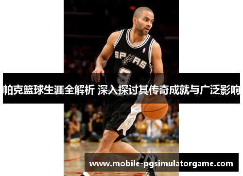 帕克篮球生涯全解析 深入探讨其传奇成就与广泛影响