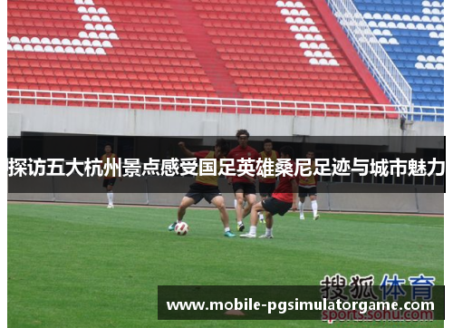 探访五大杭州景点感受国足英雄桑尼足迹与城市魅力