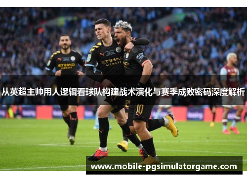 从英超主帅用人逻辑看球队构建战术演化与赛季成败密码深度解析