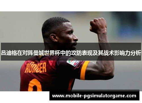 吕迪格在对阵曼城世界杯中的攻防表现及其战术影响力分析