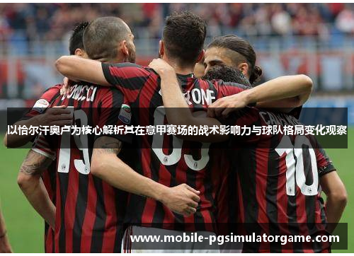 以恰尔汗奥卢为核心解析其在意甲赛场的战术影响力与球队格局变化观察