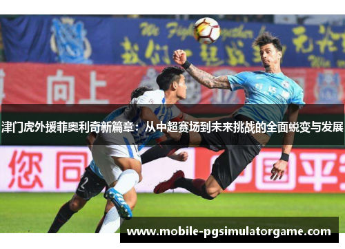 津门虎外援菲奥利奇新篇章：从中超赛场到未来挑战的全面蜕变与发展