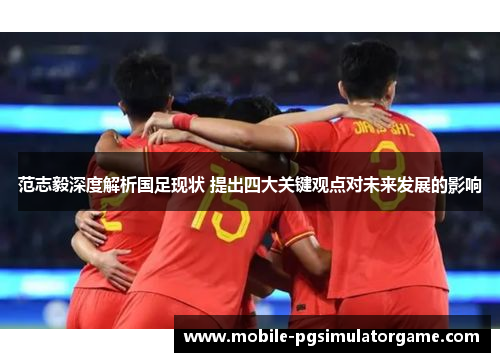 范志毅深度解析国足现状 提出四大关键观点对未来发展的影响 范志毅深度解析国足现状 提出四大关键观点对未来发展的影响