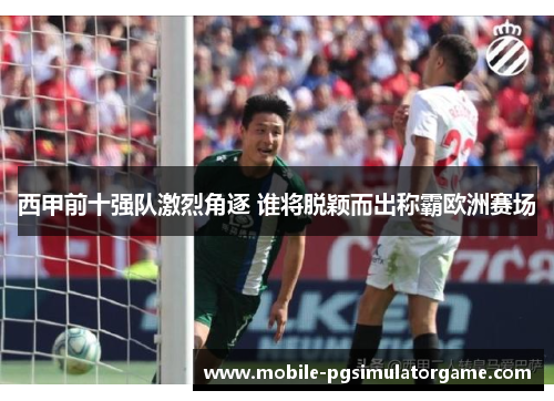 西甲前十强队激烈角逐 谁将脱颖而出称霸欧洲赛场