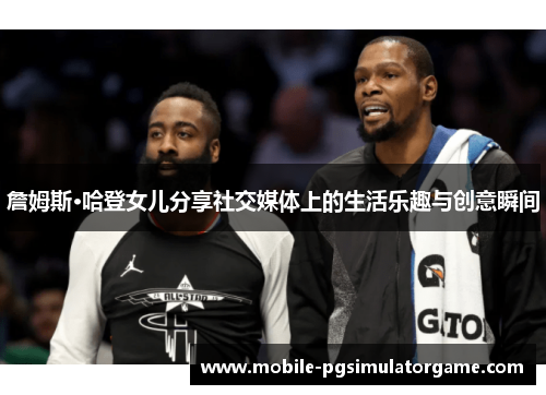 詹姆斯·哈登女儿分享社交媒体上的生活乐趣与创意瞬间 詹姆斯·哈登女儿分享社交媒体上的生活乐趣与创意瞬间