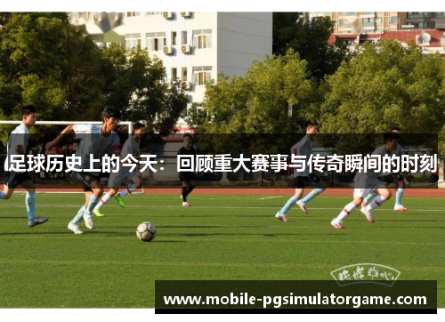 足球历史上的今天：回顾重大赛事与传奇瞬间的时刻
